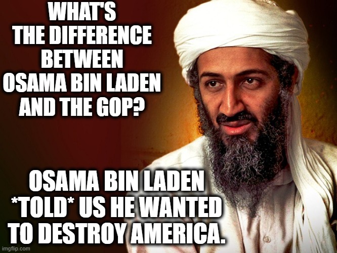 I guess there isn't really a punchline to this one. | WHAT'S THE DIFFERENCE BETWEEN OSAMA BIN LADEN AND THE GOP? OSAMA BIN LADEN *TOLD* US HE WANTED TO DESTROY AMERICA. | image tagged in osama bin laden,gop,republicans,america,terrorism,treason | made w/ Imgflip meme maker