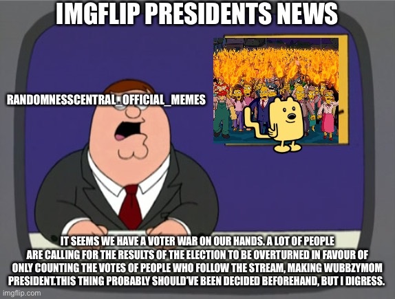 Imgflip presidents news broadcast 3 | IMGFLIP PRESIDENTS NEWS; RANDOMNESSCENTRAL_OFFICIAL_MEMES; IT SEEMS WE HAVE A VOTER WAR ON OUR HANDS. A LOT OF PEOPLE ARE CALLING FOR THE RESULTS OF THE ELECTION TO BE OVERTURNED IN FAVOUR OF ONLY COUNTING THE VOTES OF PEOPLE WHO FOLLOW THE STREAM, MAKING WUBBZYMOM PRESIDENT.THIS THING PROBABLY SHOULD’VE BEEN DECIDED BEFOREHAND, BUT I DIGRESS. | image tagged in memes,peter griffin news | made w/ Imgflip meme maker