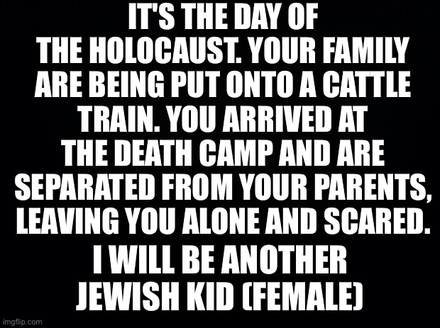 Holocast roleplay? | IT'S THE DAY OF THE HOLOCAUST. YOUR FAMILY ARE BEING PUT ONTO A CATTLE TRAIN. YOU ARRIVED AT THE DEATH CAMP AND ARE SEPARATED FROM YOUR PARENTS, LEAVING YOU ALONE AND SCARED. I WILL BE ANOTHER JEWISH KID (FEMALE) | image tagged in black background | made w/ Imgflip meme maker