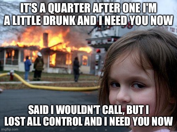 Disaster Girl | IT'S A QUARTER AFTER ONE I'M A LITTLE DRUNK AND I NEED YOU NOW; SAID I WOULDN'T CALL, BUT I LOST ALL CONTROL AND I NEED YOU NOW | image tagged in memes,disaster girl,lady a,lady antebellum | made w/ Imgflip meme maker