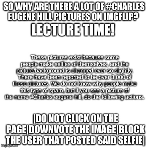 made this while listening to vsauce music | LECTURE TIME! SO WHY ARE THERE A LOT OF #CHARLES EUGENE HILL PICTURES ON IMGFLIP? These pictures exist because some people make selfies of themselves, and the picture/background is changed ever so slightly. There have been reported to be over 3,000 of these pictures. We do not know why people make this type of spam, but if you see a picture of the name #Charles eugene hill, do the following actions. |DO NOT CLICK ON THE PAGE|DOWNVOTE THE IMAGE|BLOCK THE USER THAT POSTED SAID SELFIE| | image tagged in memes,lecture time | made w/ Imgflip meme maker