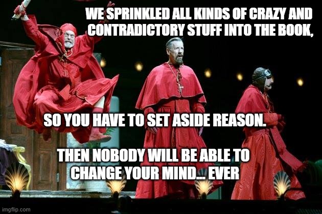 Nobody expects the inquisition! | WE SPRINKLED ALL KINDS OF CRAZY AND 
CONTRADICTORY STUFF INTO THE BOOK, SO YOU HAVE TO SET ASIDE REASON.
 
THEN NOBODY WILL BE ABLE TO 
CHANGE YOUR MIND... EVER | image tagged in spanish inquisition,reason,bible,contradiction | made w/ Imgflip meme maker
