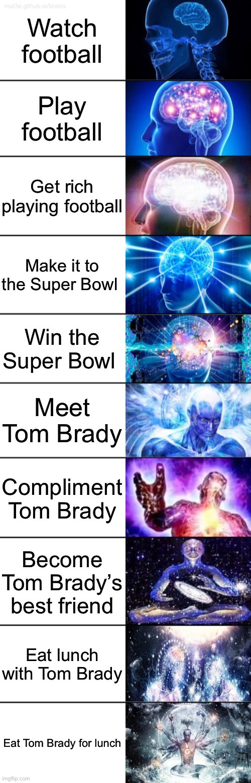 Pls read the whole meme | Watch football; Play football; Get rich playing football; Make it to the Super Bowl; Win the Super Bowl; Meet Tom Brady; Compliment Tom Brady; Become Tom Brady’s best friend; Eat lunch with Tom Brady; Eat Tom Brady for lunch | image tagged in 10-tier expanding brain | made w/ Imgflip meme maker