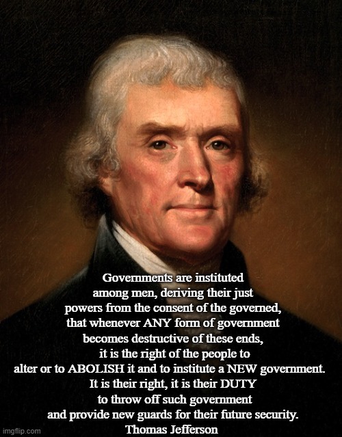 Thomas Jefferson duty to abolish government | Governments are instituted among men, deriving their just powers from the consent of the governed, that whenever ANY form of government becomes destructive of these ends,
 it is the right of the people to alter or to ABOLISH it and to institute a NEW government.  
It is their right, it is their DUTY
 to throw off such government
 and provide new guards for their future security. 
Thomas Jefferson | image tagged in government,government corruption,big government,evil government,revolution,american revolution | made w/ Imgflip meme maker