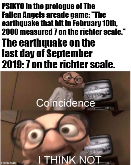 How did PSiKYO predict the future? | PSiKYO in the prologue of The Fallen Angels arcade game: "The earthquake that hit in February 10th, 2000 measured 7 on the richter scale."; The earthquake on the last day of September 2019: 7 on the richter scale. | image tagged in memes,coincidence i think not,daraku tenshi - the fallen angels,earthquake,richter scale,2019 | made w/ Imgflip meme maker