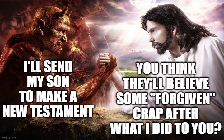 this is the best idea i have come up with to make sense of the complete flip-flop between old and new testament | YOU THINK THEY'LL BELIEVE SOME "FORGIVEN" CRAP AFTER WHAT I DID TO YOU? I'LL SEND MY SON TO MAKE A NEW TESTAMENT | image tagged in god,satan,new template,testament,forgiven,jesus | made w/ Imgflip meme maker