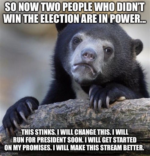 Confession Bear | SO NOW TWO PEOPLE WHO DIDN’T WIN THE ELECTION ARE IN POWER... THIS STINKS. I WILL CHANGE THIS. I WILL RUN FOR PRESIDENT SOON. I WILL GET STARTED ON MY PROMISES. I WILL MAKE THIS STREAM BETTER. | image tagged in memes,confession bear | made w/ Imgflip meme maker
