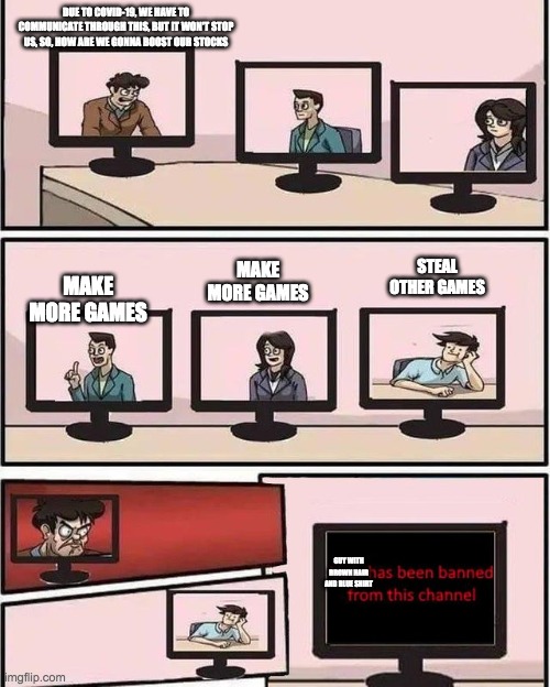 home-office suggesion | DUE TO COVID-19, WE HAVE TO COMMUNICATE THROUGH THIS, BUT IT WON'T STOP US, SO, HOW ARE WE GONNA BOOST OUR STOCKS; STEAL OTHER GAMES; MAKE MORE GAMES; MAKE MORE GAMES; GUY WITH BROWN HAIR AND BLUE SHIRT | image tagged in home-office suggesion | made w/ Imgflip meme maker