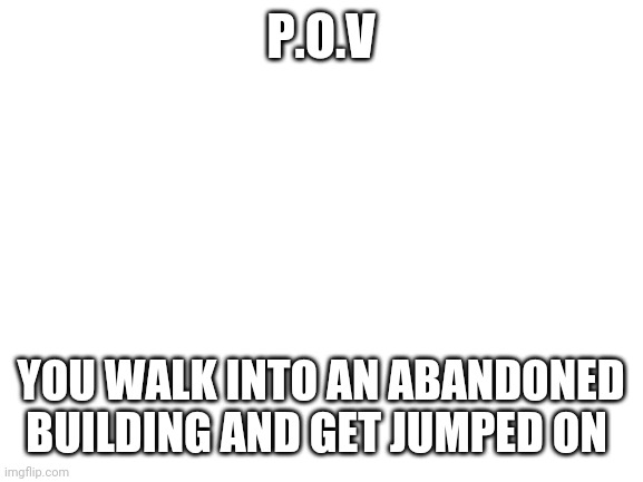 Blank White Template | P.O.V; YOU WALK INTO AN ABANDONED BUILDING AND GET JUMPED ON | image tagged in blank white template | made w/ Imgflip meme maker