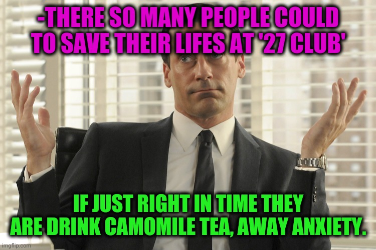 -Away to go. | -THERE SO MANY PEOPLE COULD TO SAVE THEIR LIFES AT '27 CLUB'; IF JUST RIGHT IN TIME THEY ARE DRINK CAMOMILE TEA, AWAY ANXIETY. | image tagged in don draper whats up,tea,depressed,culture club,y u no music,save the earth | made w/ Imgflip meme maker