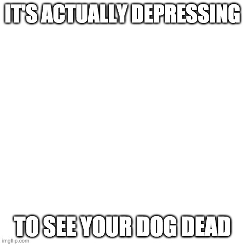 Blank Transparent Square | IT'S ACTUALLY DEPRESSING; TO SEE YOUR DOG DEAD | image tagged in memes,blank transparent square | made w/ Imgflip meme maker