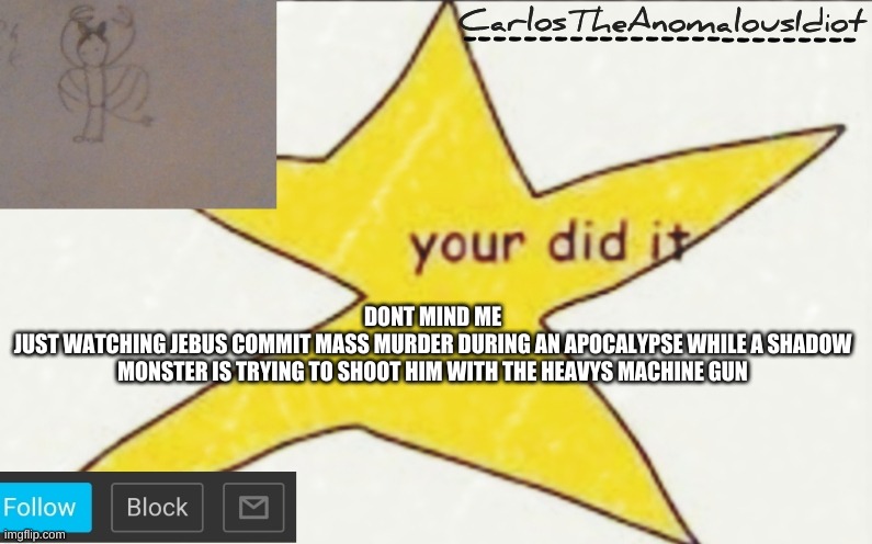 CarlosTheAnomalousIdiot's announcement template | DONT MIND ME
JUST WATCHING JEBUS COMMIT MASS MURDER DURING AN APOCALYPSE WHILE A SHADOW MONSTER IS TRYING TO SHOOT HIM WITH THE HEAVYS MACHINE GUN | image tagged in carlostheanomalousidiot's announcement template | made w/ Imgflip meme maker