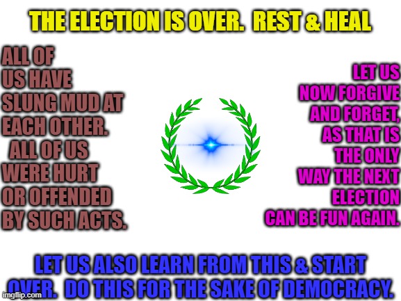 The Strength & Longevity of Democracy Lies in the Righteousness of the Citizenry.  W/Out it, it can no longer Endure | ALL OF US HAVE SLUNG MUD AT EACH OTHER.   ALL OF US WERE HURT OR OFFENDED BY SUCH ACTS. LET US NOW FORGIVE AND FORGET, AS THAT IS THE ONLY WAY THE NEXT ELECTION CAN BE FUN AGAIN. THE ELECTION IS OVER.  REST & HEAL; LET US ALSO LEARN FROM THIS & START OVER.  DO THIS FOR THE SAKE OF DEMOCRACY. | image tagged in blank white template | made w/ Imgflip meme maker