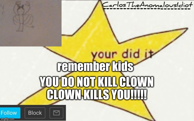 CarlosTheAnomalousIdiot's announcement template | remember kids; YOU DO NOT KILL CLOWN
CLOWN KILLS YOU!!!!! | image tagged in carlostheanomalousidiot's announcement template | made w/ Imgflip meme maker