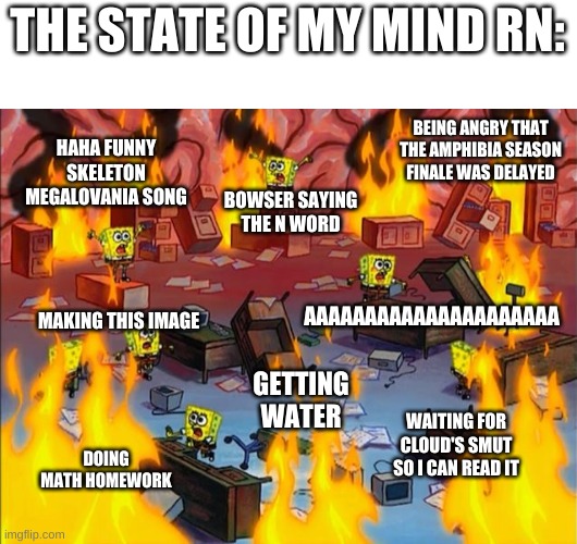 true story | THE STATE OF MY MIND RN:; HAHA FUNNY SKELETON MEGALOVANIA SONG; BEING ANGRY THAT THE AMPHIBIA SEASON FINALE WAS DELAYED; BOWSER SAYING THE N WORD; AAAAAAAAAAAAAAAAAAAAA; MAKING THIS IMAGE; GETTING WATER; DOING MATH HOMEWORK; WAITING FOR CLOUD'S SMUT SO I CAN READ IT | image tagged in memes,spongebob,fire | made w/ Imgflip meme maker