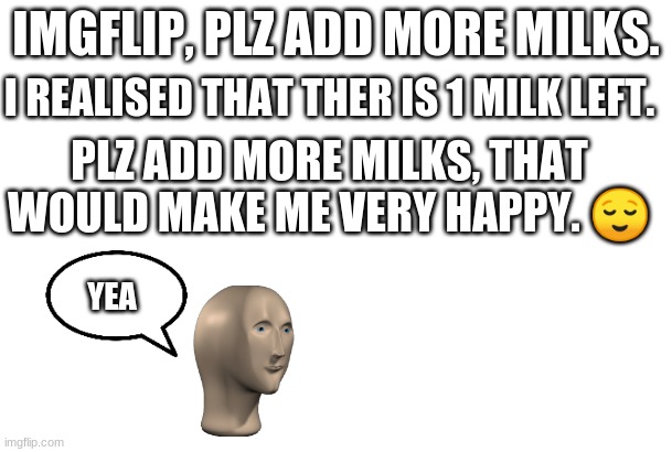 PLZ | IMGFLIP, PLZ ADD MORE MILKS. I REALISED THAT THER IS 1 MILK LEFT. PLZ ADD MORE MILKS, THAT WOULD MAKE ME VERY HAPPY. 😌; YEA | image tagged in blank for making your own meme | made w/ Imgflip meme maker