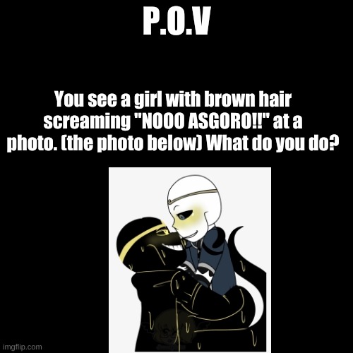 (hint: the photo is self ship) P.O.V | P.O.V; You see a girl with brown hair screaming "NOOO ASGORO!!" at a photo. (the photo below) What do you do? | image tagged in memes,blank transparent square | made w/ Imgflip meme maker