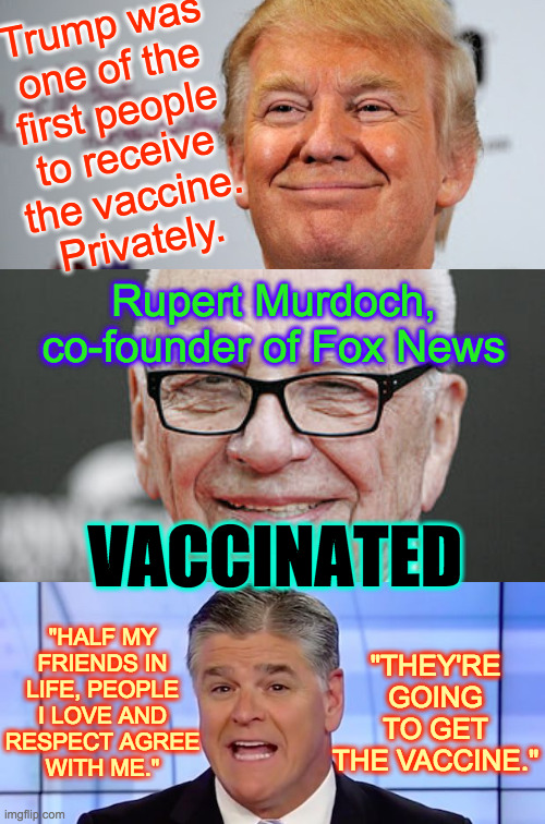 Thank God the rich people are gonna be okay! | Trump was
one of the
first people
to receive
the vaccine.
Privately. Rupert Murdoch, co-founder of Fox News; VACCINATED; "HALF MY
FRIENDS IN
LIFE, PEOPLE
I LOVE AND
RESPECT AGREE
WITH ME."; "THEY'RE GOING TO GET THE VACCINE." | image tagged in memes,vaccine,trump,murdoch,hannity,rich people | made w/ Imgflip meme maker