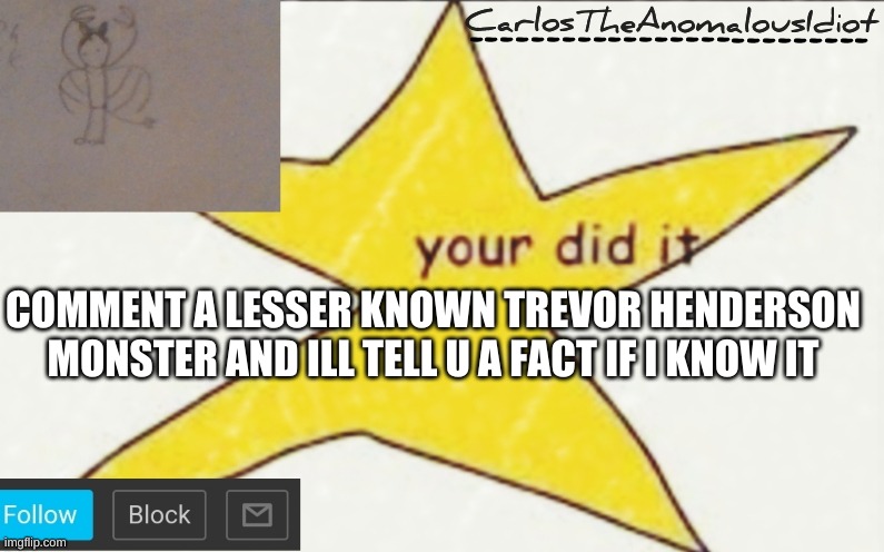 CarlosTheAnomalousIdiot's announcement template | COMMENT A LESSER KNOWN TREVOR HENDERSON MONSTER AND ILL TELL U A FACT IF I KNOW IT | image tagged in carlostheanomalousidiot's announcement template | made w/ Imgflip meme maker