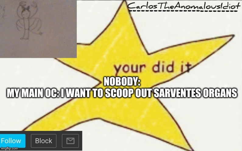 yea, hes weird and violent | NOBODY:
MY MAIN OC: I WANT TO SCOOP OUT SARVENTES ORGANS | image tagged in carlostheanomalousidiot's announcement template | made w/ Imgflip meme maker