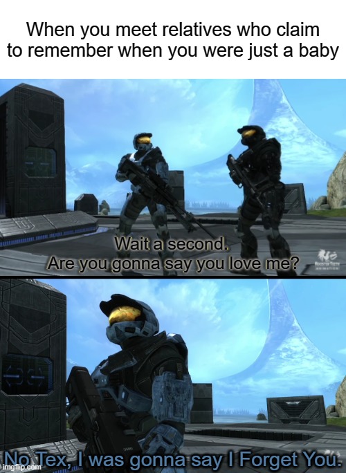 When you meet relatives who claim to remember when you were just a baby; Wait a second. 
Are you gonna say you love me? No Tex, I was gonna say I Forget You. | image tagged in halo,red vs blue | made w/ Imgflip meme maker
