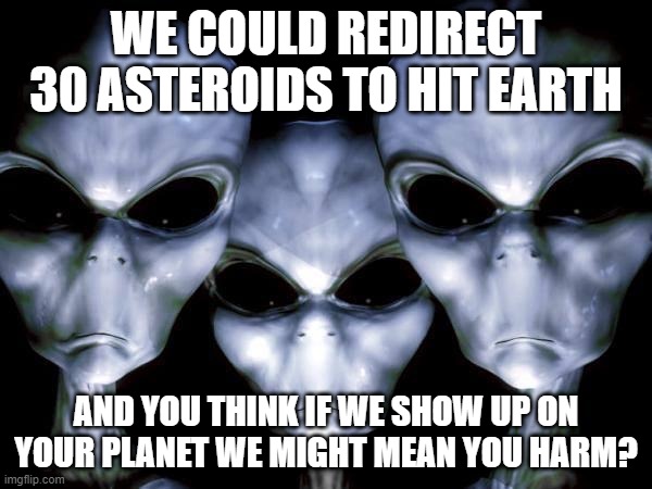 Alien "mag dump" or stop by to say "hello" | WE COULD REDIRECT 30 ASTEROIDS TO HIT EARTH; AND YOU THINK IF WE SHOW UP ON YOUR PLANET WE MIGHT MEAN YOU HARM? | image tagged in grey aliens,stupid,threat,alien,asteroid,space | made w/ Imgflip meme maker