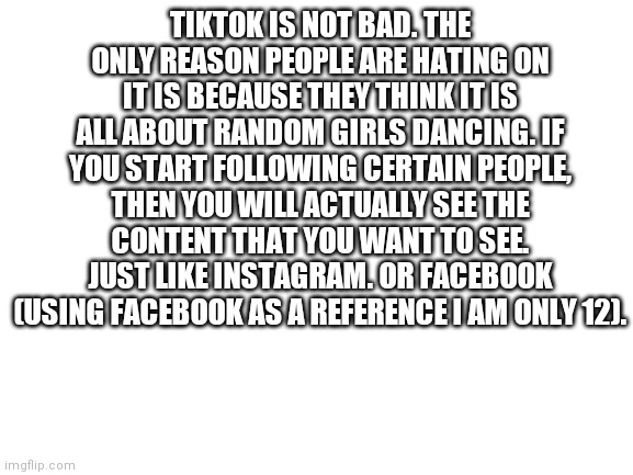 Blank White Template | TIKTOK IS NOT BAD. THE ONLY REASON PEOPLE ARE HATING ON IT IS BECAUSE THEY THINK IT IS ALL ABOUT RANDOM GIRLS DANCING. IF YOU START FOLLOWING CERTAIN PEOPLE, THEN YOU WILL ACTUALLY SEE THE CONTENT THAT YOU WANT TO SEE. JUST LIKE INSTAGRAM. OR FACEBOOK (USING FACEBOOK AS A REFERENCE I AM ONLY 12). | image tagged in blank white template | made w/ Imgflip meme maker