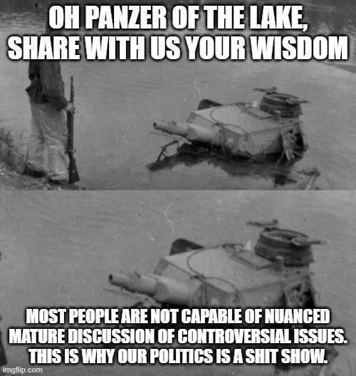 Panzer of the lake | OH PANZER OF THE LAKE, SHARE WITH US YOUR WISDOM; MOST PEOPLE ARE NOT CAPABLE OF NUANCED
MATURE DISCUSSION OF CONTROVERSIAL ISSUES.
THIS IS WHY OUR POLITICS IS A SHIT SHOW. | image tagged in panzer of the lake | made w/ Imgflip meme maker
