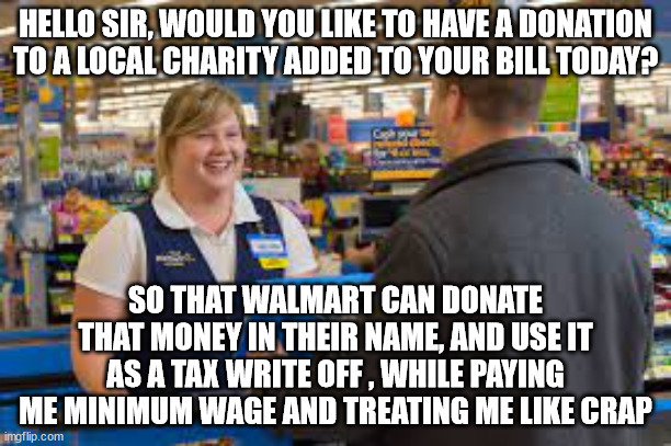 walmart | HELLO SIR, WOULD YOU LIKE TO HAVE A DONATION TO A LOCAL CHARITY ADDED TO YOUR BILL TODAY? SO THAT WALMART CAN DONATE THAT MONEY IN THEIR NAME, AND USE IT AS A TAX WRITE OFF , WHILE PAYING ME MINIMUM WAGE AND TREATING ME LIKE CRAP | image tagged in corporate greed,walmart,scam,employees,fun,politics | made w/ Imgflip meme maker