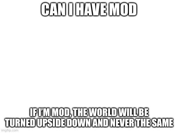 Blank White Template | CAN I HAVE MOD; IF I’M MOD, THE WORLD WILL BE TURNED UPSIDE DOWN AND NEVER THE SAME | image tagged in blank white template | made w/ Imgflip meme maker