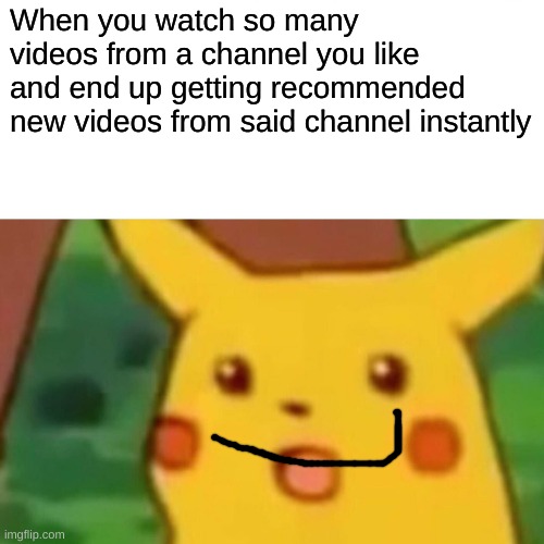 This was way better in my head | When you watch so many videos from a channel you like and end up getting recommended new videos from said channel instantly | image tagged in memes,surprised pikachu | made w/ Imgflip meme maker