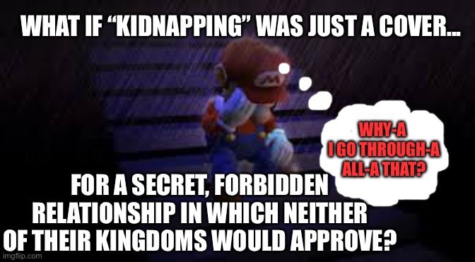 Princess kidnapped AGAIN? | WHAT IF “KIDNAPPING” WAS JUST A COVER... WHY-A 
I GO THROUGH-A ALL-A THAT? FOR A SECRET, FORBIDDEN RELATIONSHIP IN WHICH NEITHER OF THEIR KINGDOMS WOULD APPROVE? | image tagged in princess peach,koopa,bowser evil plot,super mario bros,mario,nintendo | made w/ Imgflip meme maker