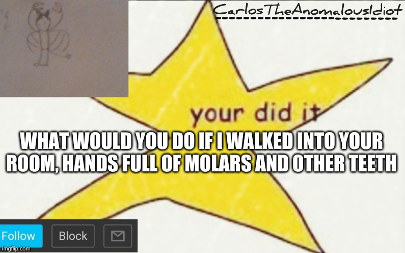 CarlosTheAnomalousIdiot's announcement template | WHAT WOULD YOU DO IF I WALKED INTO YOUR ROOM, HANDS FULL OF MOLARS AND OTHER TEETH | image tagged in carlostheanomalousidiot's announcement template | made w/ Imgflip meme maker