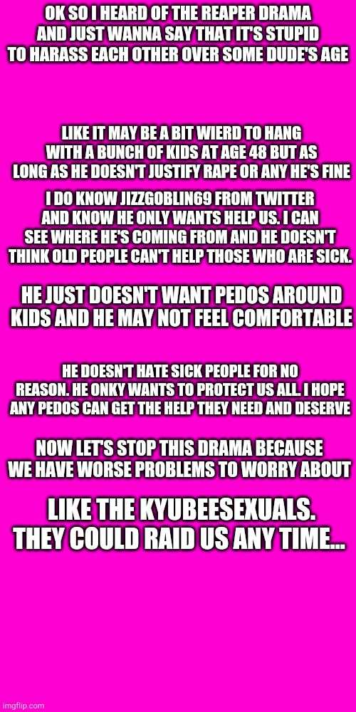 Stop the drama | OK SO I HEARD OF THE REAPER DRAMA AND JUST WANNA SAY THAT IT'S STUPID TO HARASS EACH OTHER OVER SOME DUDE'S AGE; LIKE IT MAY BE A BIT WIERD TO HANG WITH A BUNCH OF KIDS AT AGE 48 BUT AS LONG AS HE DOESN'T JUSTIFY RAPE OR ANY HE'S FINE; I DO KNOW JIZZGOBLIN69 FROM TWITTER AND KNOW HE ONLY WANTS HELP US. I CAN SEE WHERE HE'S COMING FROM AND HE DOESN'T THINK OLD PEOPLE CAN'T HELP THOSE WHO ARE SICK. HE JUST DOESN'T WANT PEDOS AROUND KIDS AND HE MAY NOT FEEL COMFORTABLE; HE DOESN'T HATE SICK PEOPLE FOR NO REASON. HE ONKY WANTS TO PROTECT US ALL. I HOPE ANY PEDOS CAN GET THE HELP THEY NEED AND DESERVE; NOW LET'S STOP THIS DRAMA BECAUSE WE HAVE WORSE PROBLEMS TO WORRY ABOUT; LIKE THE KYUBEESEXUALS. THEY COULD RAID US ANY TIME... | image tagged in blank hot pink background | made w/ Imgflip meme maker