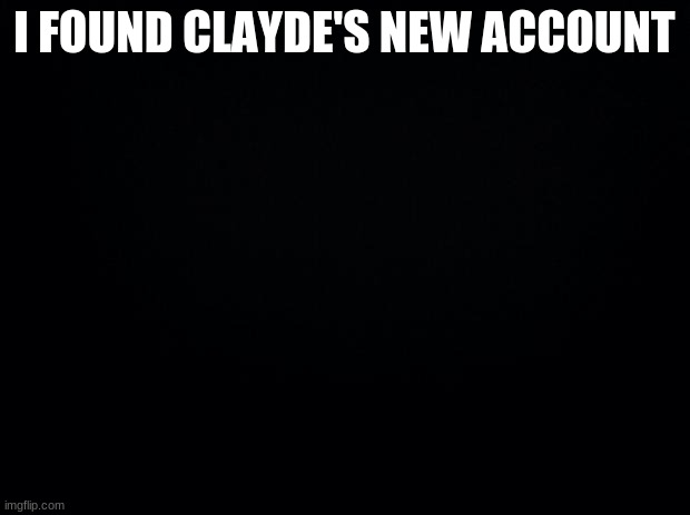 Black background | I FOUND CLAYDE'S NEW ACCOUNT | image tagged in black background | made w/ Imgflip meme maker