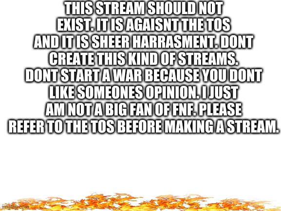 "be respectful" is in the rules. | THIS STREAM SHOULD NOT EXIST. IT IS AGAISNT THE TOS AND IT IS SHEER HARRASMENT. DONT CREATE THIS KIND OF STREAMS. DONT START A WAR BECAUSE YOU DONT LIKE SOMEONES OPINION. I JUST AM NOT A BIG FAN OF FNF. PLEASE REFER TO THE TOS BEFORE MAKING A STREAM. | image tagged in blank white template | made w/ Imgflip meme maker