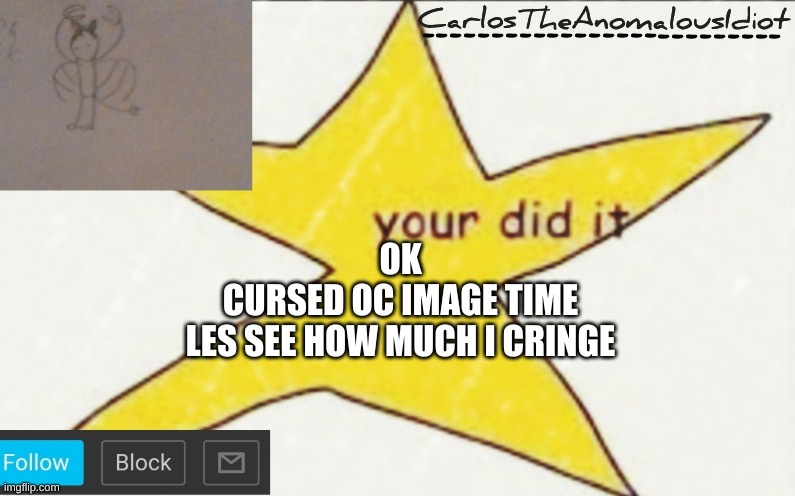 CarlosTheAnomalousIdiot's announcement template | OK
CURSED OC IMAGE TIME
LES SEE HOW MUCH I CRINGE | image tagged in carlostheanomalousidiot's announcement template | made w/ Imgflip meme maker