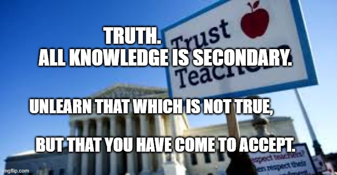 Teachers Union | TRUTH.                    ALL KNOWLEDGE IS SECONDARY. UNLEARN THAT WHICH IS NOT TRUE,                                      
         BUT THAT YOU HAVE COME TO ACCEPT. | image tagged in teachers union | made w/ Imgflip meme maker