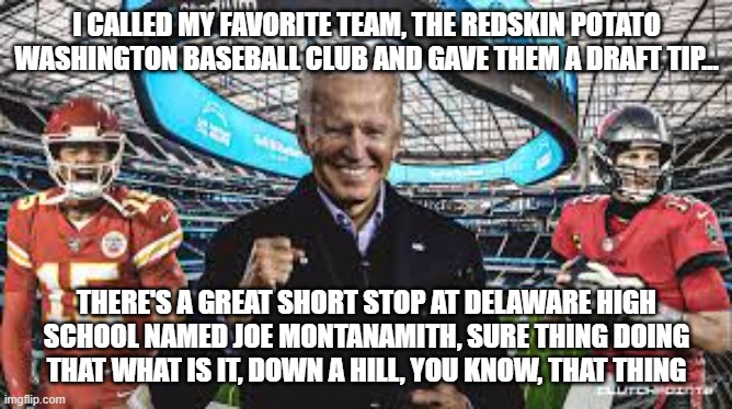 Confused Joe's Draft Pick | I CALLED MY FAVORITE TEAM, THE REDSKIN POTATO WASHINGTON BASEBALL CLUB AND GAVE THEM A DRAFT TIP... THERE'S A GREAT SHORT STOP AT DELAWARE HIGH SCHOOL NAMED JOE MONTANAMITH, SURE THING DOING THAT WHAT IS IT, DOWN A HILL, YOU KNOW, THAT THING | image tagged in nfl draft,joe biden,football,politics,funny | made w/ Imgflip meme maker