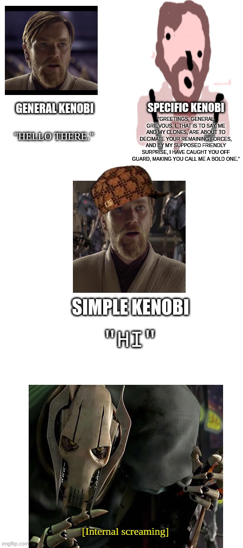 Kenobthree | "GREETINGS, GENERAL GRIEVOUS. I, THAT IS TO SAY, ME AND MY CLONES, ARE ABOUT TO DECIMATE YOUR REMAINING FORCES, AND BY MY SUPPOSED FRIENDLY SURPRISE, I HAVE CAUGHT YOU OFF GUARD, MAKING YOU CALL ME A BOLD ONE."; SPECIFIC KENOBI; GENERAL KENOBI; "HELLO THERE."; SIMPLE KENOBI; "HI"; [Internal screaming] | image tagged in blank white template | made w/ Imgflip meme maker