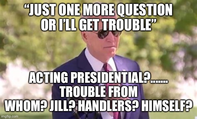 Biden Trouble, is America’s Trouble. | “JUST ONE MORE QUESTION OR I’LL GET TROUBLE”; ACTING PRESIDENTIAL?....... TROUBLE FROM WHOM? JILL? HANDLERS? HIMSELF? | image tagged in biden in trouble,biden,incompetence,lost,democrats | made w/ Imgflip meme maker