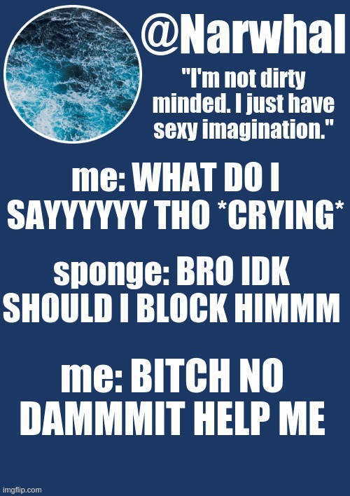 hUUGyHH74E65R7YTredfgYUTfyvhbhYgihyFCtfrftY6dtTf | me: WHAT DO I SAYYYYYY THO *CRYING*; sponge: BRO IDK SHOULD I BLOCK HIMMM; me: BITCH NO DAMMMIT HELP ME | image tagged in narwhal announcement temp | made w/ Imgflip meme maker