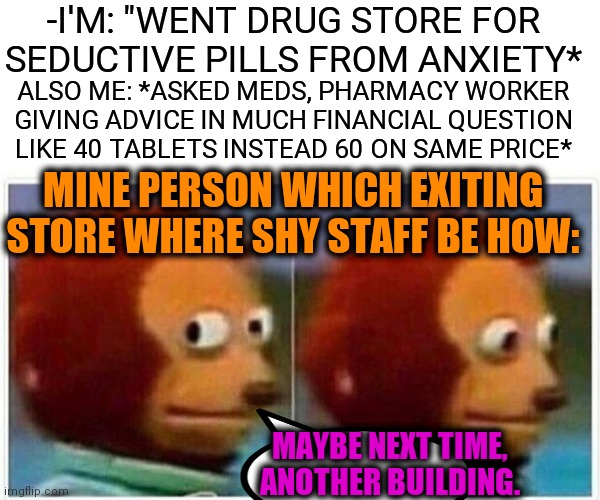 -I'm hurry on actions. | -I'M: "WENT DRUG STORE FOR SEDUCTIVE PILLS FROM ANXIETY*; ALSO ME: *ASKED MEDS, PHARMACY WORKER GIVING ADVICE IN MUCH FINANCIAL QUESTION LIKE 40 TABLETS INSTEAD 60 ON SAME PRICE*; MINE PERSON WHICH EXITING STORE WHERE SHY STAFF BE HOW:; MAYBE NEXT TIME, ANOTHER BUILDING. | image tagged in memes,monkey puppet,pharmacy,matrix pills,high,a small price to pay for salvation | made w/ Imgflip meme maker