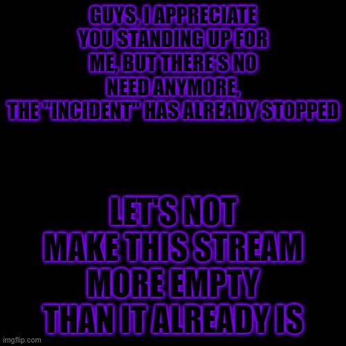 Can't believe this whole thing was about age | GUYS, I APPRECIATE YOU STANDING UP FOR ME, BUT THERE'S NO NEED ANYMORE,
THE "INCIDENT" HAS ALREADY STOPPED; LET'S NOT MAKE THIS STREAM MORE EMPTY THAN IT ALREADY IS | image tagged in memes,blank transparent square | made w/ Imgflip meme maker