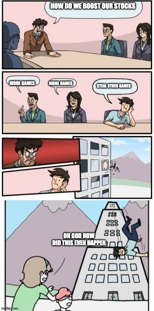 boardroom suggestions extended | HOW DO WE BOOST OUR STOCKS; MORE GAMES; MORE GAMES; STEAL OTHER GAMES; OH GOD HOW DID THIS EVEN HAPPEN | image tagged in boardroom suggestions extended | made w/ Imgflip meme maker