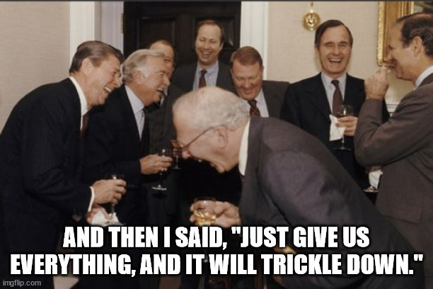 Laughing Men In Suits Meme | AND THEN I SAID, "JUST GIVE US EVERYTHING, AND IT WILL TRICKLE DOWN." | image tagged in memes,laughing men in suits | made w/ Imgflip meme maker