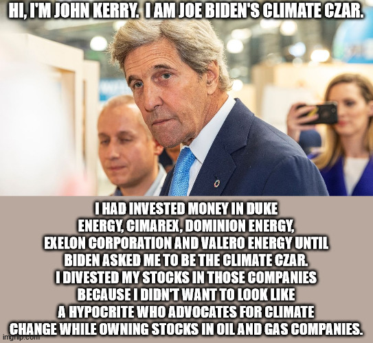 Too late John.  You've been a hypocrite and a traitor to this country for over half a century. | HI, I'M JOHN KERRY.  I AM JOE BIDEN'S CLIMATE CZAR. I HAD INVESTED MONEY IN DUKE ENERGY, CIMAREX, DOMINION ENERGY, EXELON CORPORATION AND VALERO ENERGY UNTIL BIDEN ASKED ME TO BE THE CLIMATE CZAR.
I DIVESTED MY STOCKS IN THOSE COMPANIES BECAUSE I DIDN'T WANT TO LOOK LIKE A HYPOCRITE WHO ADVOCATES FOR CLIMATE CHANGE WHILE OWNING STOCKS IN OIL AND GAS COMPANIES. | image tagged in john kerry,climate czar,hypocrite,traitor,excruciatingly boring | made w/ Imgflip meme maker