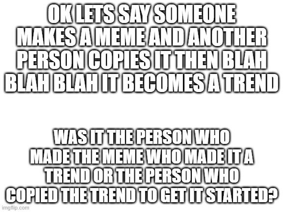 hmmmmmmmmmmmm *thinks* | OK LETS SAY SOMEONE MAKES A MEME AND ANOTHER PERSON COPIES IT THEN BLAH BLAH BLAH IT BECOMES A TREND; WAS IT THE PERSON WHO MADE THE MEME WHO MADE IT A TREND OR THE PERSON WHO COPIED THE TREND TO GET IT STARTED? | image tagged in blank white template | made w/ Imgflip meme maker