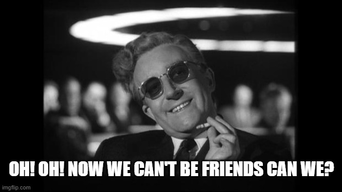 dr strangelove | OH! OH! NOW WE CAN'T BE FRIENDS CAN WE? | image tagged in dr strangelove | made w/ Imgflip meme maker