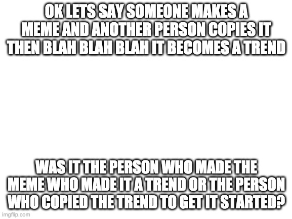 lol imagine being the previous guy | OK LETS SAY SOMEONE MAKES A MEME AND ANOTHER PERSON COPIES IT THEN BLAH BLAH BLAH IT BECOMES A TREND; WAS IT THE PERSON WHO MADE THE MEME WHO MADE IT A TREND OR THE PERSON WHO COPIED THE TREND TO GET IT STARTED? | image tagged in blank white template | made w/ Imgflip meme maker